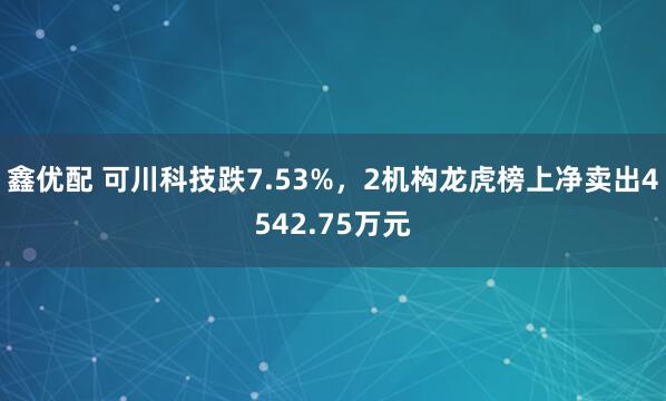 鑫优配 可川科技跌7.53%，2机构龙虎榜上净卖出4542.75万元