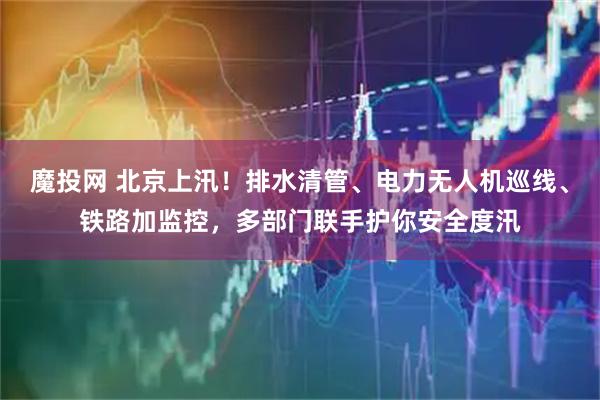魔投网 北京上汛！排水清管、电力无人机巡线、铁路加监控，多部门联手护你安全度汛