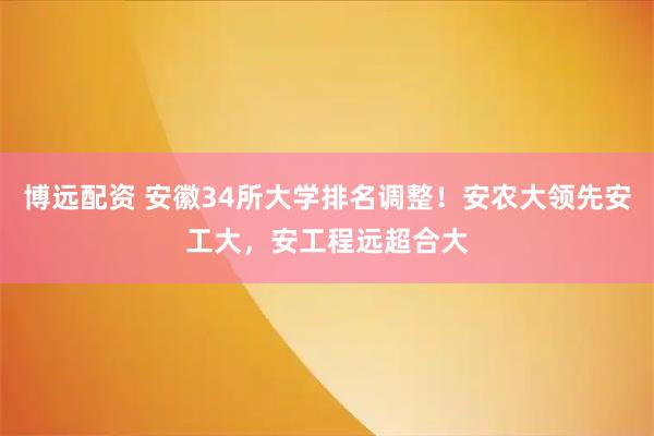 博远配资 安徽34所大学排名调整！安农大领先安工大，安工程远超合大
