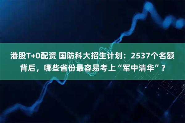 港股T+0配资 国防科大招生计划：2537个名额背后，哪些省份最容易考上“军中清华”？