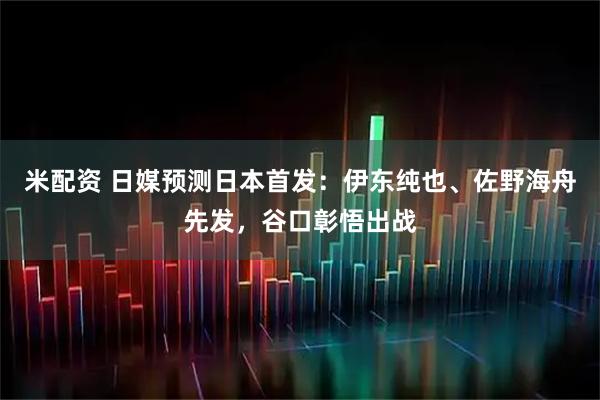 米配资 日媒预测日本首发：伊东纯也、佐野海舟先发，谷口彰悟出战