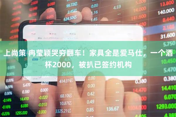 上尚策 冉莹颖哭穷翻车！家具全是爱马仕，一个酒杯2000，被扒已签约机构