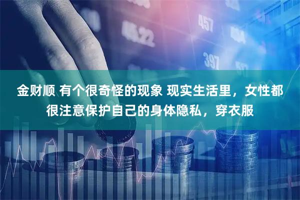 金财顺 有个很奇怪的现象 现实生活里，女性都很注意保护自己的身体隐私，穿衣服