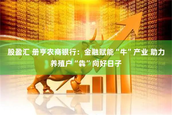 股盈汇 册亨农商银行：金融赋能“牛”产业 助力养殖户“犇”向好日子