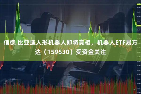 信德 比亚迪人形机器人即将亮相，机器人ETF易方达（159530）受资金关注