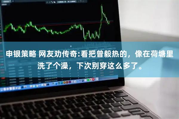申银策略 网友劝传奇:看把曾毅热的，像在荷塘里洗了个澡，下次别穿这么多了。