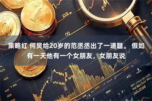 策略红 何炅给20岁的范丞丞出了一道题。 假如有一天他有一个女朋友，女朋友说
