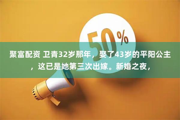 聚富配资 卫青32岁那年，娶了43岁的平阳公主，这已是她第三次出嫁。新婚之夜，