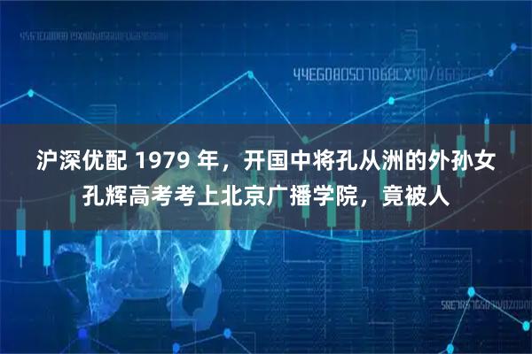 沪深优配 1979 年，开国中将孔从洲的外孙女孔辉高考考上北京广播学院，竟被人